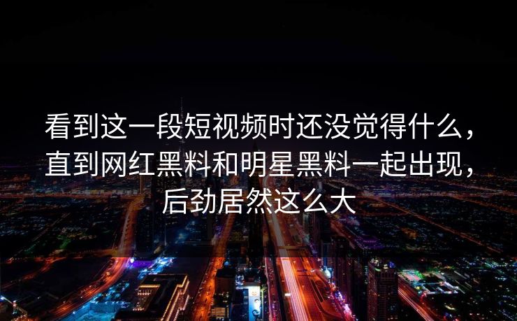 看到这一段短视频时还没觉得什么,直到网红黑料和明星黑料一起出现,后劲居然这么大 看到这一段短视频时还没觉得什么,直到网红黑料和明星黑料一起出现,后劲居然这么大