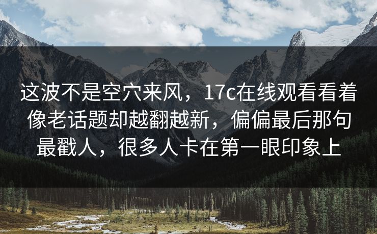 这波不是空穴来风，17c在线观看看着像老话题却越翻越新，偏偏最后那句最戳人，很多人卡在第一眼印象上