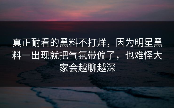 真正耐看的黑料不打烊，因为明星黑料一出现就把气氛带偏了，也难怪大家会越聊越深  第1张