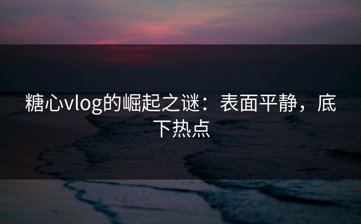 糖心vlog的崛起之谜：表面平静，底下热点