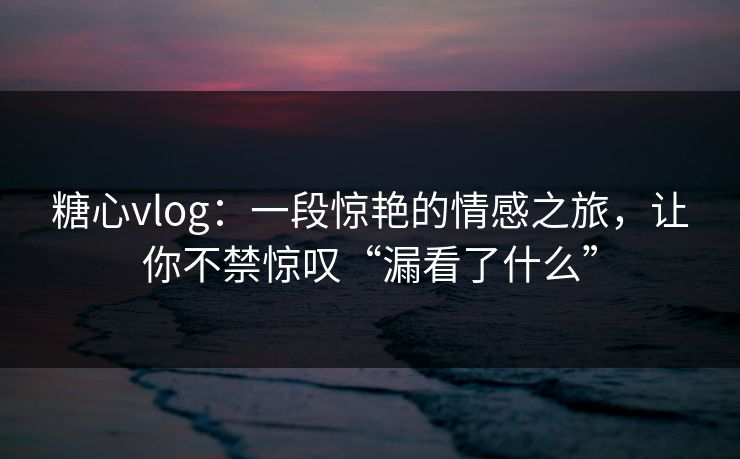 糖心vlog：一段惊艳的情感之旅，让你不禁惊叹“漏看了什么”  第1张
