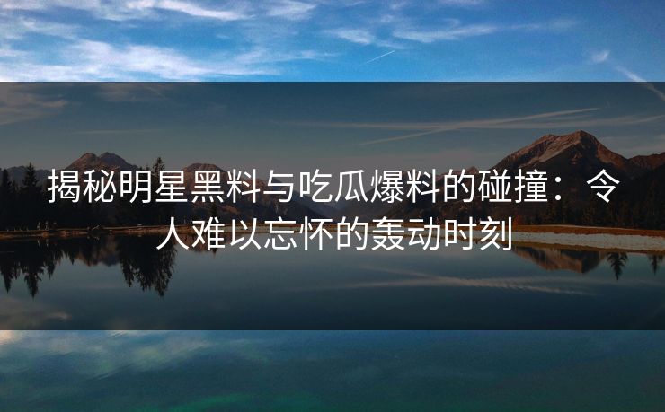 揭秘明星黑料与吃瓜爆料的碰撞：令人难以忘怀的轰动时刻