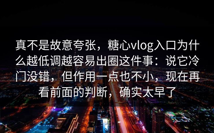 真不是故意夸张，糖心vlog入口为什么越低调越容易出圈这件事：说它冷门没错，但作用一点也不小，现在再看前面的判断，确实太早了  第1张