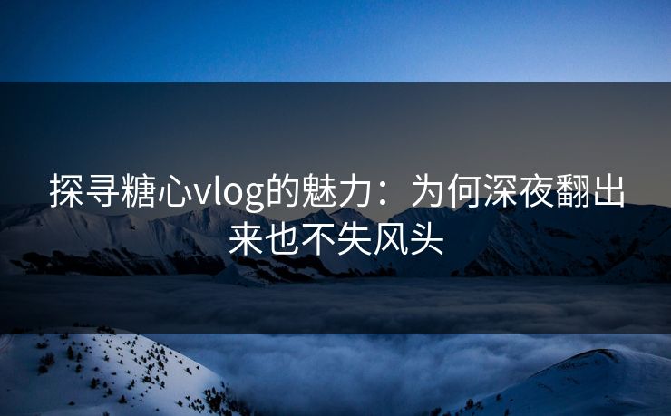 探寻糖心vlog的魅力：为何深夜翻出来也不失风头