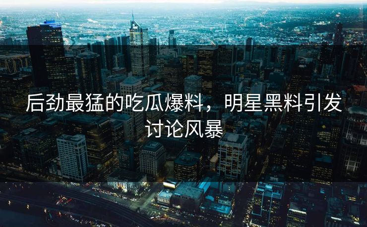 后劲最猛的吃瓜爆料，明星黑料引发讨论风暴  第1张