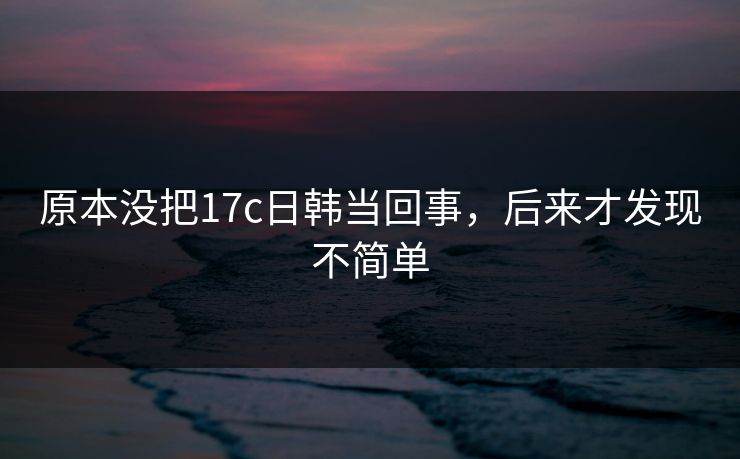 原本没把17c日韩当回事，后来才发现不简单  第1张