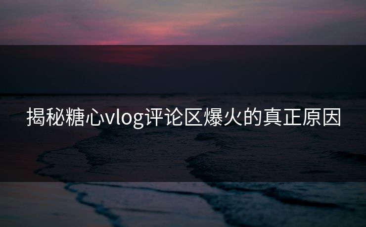 揭秘糖心vlog评论区爆火的真正原因