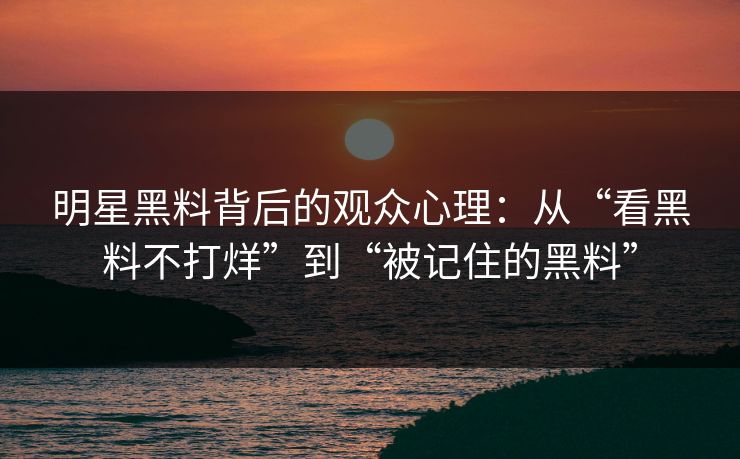 明星黑料背后的观众心理：从“看黑料不打烊”到“被记住的黑料”