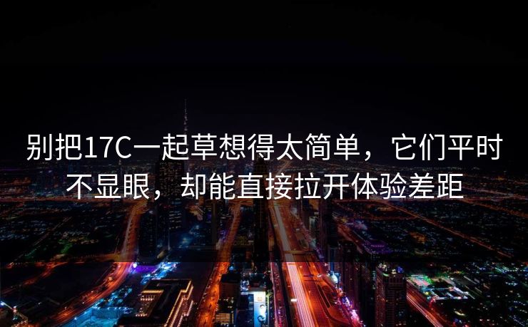 别把17C一起草想得太简单，它们平时不显眼，却能直接拉开体验差距