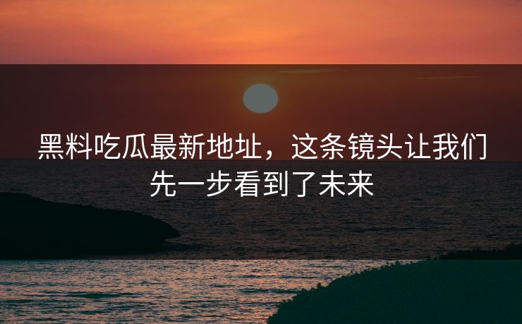 黑料吃瓜最新地址，这条镜头让我们先一步看到了未来  第1张